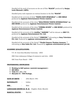 Handled all the work of accounts on the set of Film “BLACK” produced by Sanjay
Leela Bhansali ( AEPL)
Handled petty cash expanses on various location in the film “BLACK”
Handled all the accounts of show “HASYA KAVI MUQUABLA” on ZEE SMILE
produced by Applause Entertainment Private Limited.
Handled all the accounts of the show “BOLLYWOOD TONITE INTERNATIOAL” on
ZEE MUSIC produced by Applause Entertainment Private Limited.
Handled all the accounts of the show “CINEMA SCOPE” on ZEE MUSIC produced by
Applause Entertainment Private Limited.
Handled all the accounts of the telefilm “ SANGINI ” will be telecast on ZEE T.V.
produced by Applause Entertainment Pvt. Ltd.
Handled all the accounts of the Serial “ VIRRUDH ” telecasting on Sony Television
Pvt. Ltd. Produced by applause entertainment pvt ltd.
Handled all the accounts of the Serial “ Thodisi Zameen Thodasa Aasmaan ”
telecasting on Star India Pvt. Ltd. Financed by applause entertainment pvt ltd.
ACADEMIC QUALIFICATIONS-
T.Y. B. Com from Mumbai University - 2003
HSC from Lokmanya Collage of commerce and Arts - 2000
SSC from Pune Board - 1998
PROFESSIONAL KNOWLEDGE
 Working in SAP system ( material management )
 MS Office
 Tally 5.4 , 6.3 , 7.2
 Skorydov E – TDS Package,
DATE OF BIRTH - 20th March 1981
NATIONALITY - Indian
SEX - Male
LANGUAGES KNOWN (R, W, S) - English, Hindi, Marathi
MARITAL STATUS - Married
 
