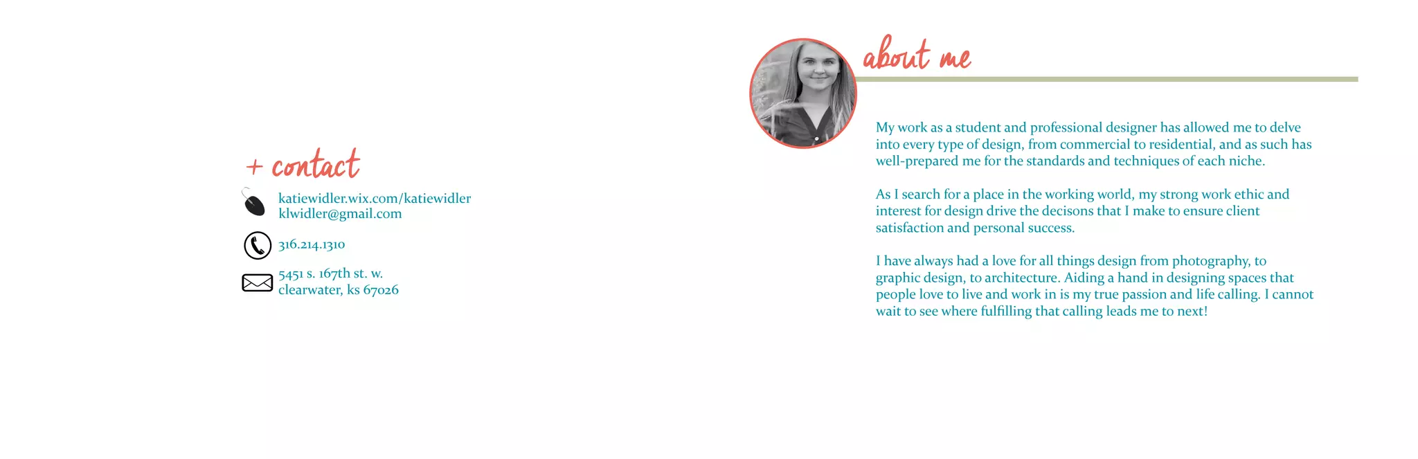about me
My work as a student and professional designer has allowed me to delve
into every type of design, from commercial to residential, and as such has
well-prepared me for the standards and techniques of each niche.
As I search for a place in the working world, my strong work ethic and
interest for design drive the decisons that I make to ensure client
satisfaction and personal success.
I have always had a love for all things design from photography, to
graphic design, to architecture. Aiding a hand in designing spaces that
people love to live and work in is my true passion and life calling. I cannot
wait to see where fulfilling that calling leads me to next!
katiewidler.wix.com/katiewidler
klwidler@gmail.com
316.214.1310
5451 s. 167th st. w.
clearwater, ks 67026
+ contact
 