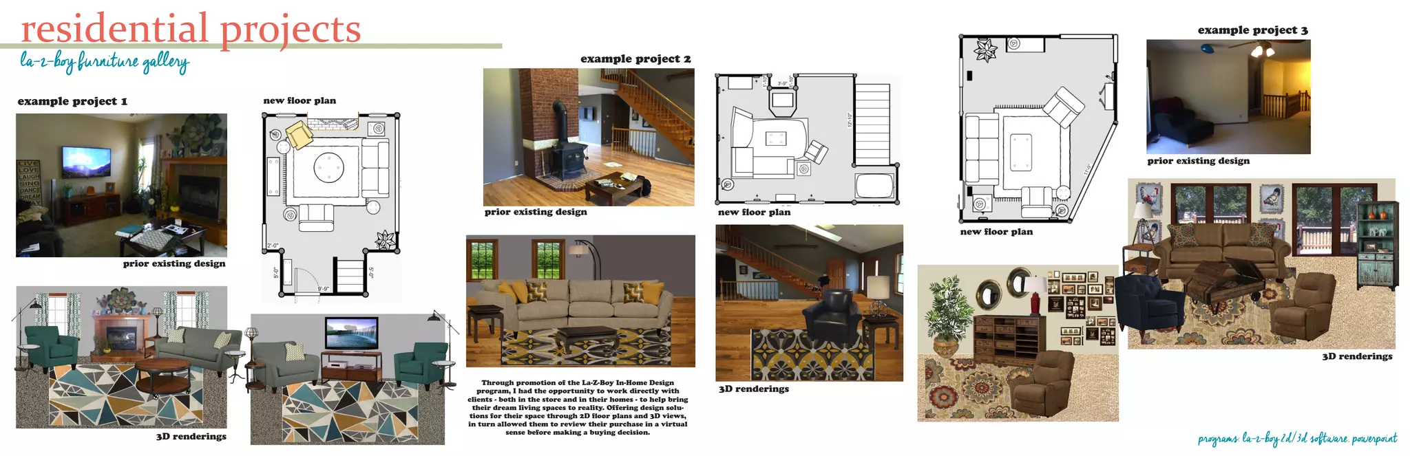 residential projects
la-z-boy furniture gallery
programs: la-z-boy 2d/3d software, powerpoint
prior existing design
new floor planexample project 1
3D renderings
example project 2
prior existing design
3D renderings
new floor plan
example project 3
new floor plan
prior existing design
3D renderings
Through promotion of the La-Z-Boy In-Home Design
program, I had the opportunity to work directly with
clients - both in the store and in their homes - to help bring
their dream living spaces to reality. Offering design solu-
tions for their space through 2D floor plans and 3D views,
in turn allowed them to review their purchase in a virtual
sense before making a buying decision.
 