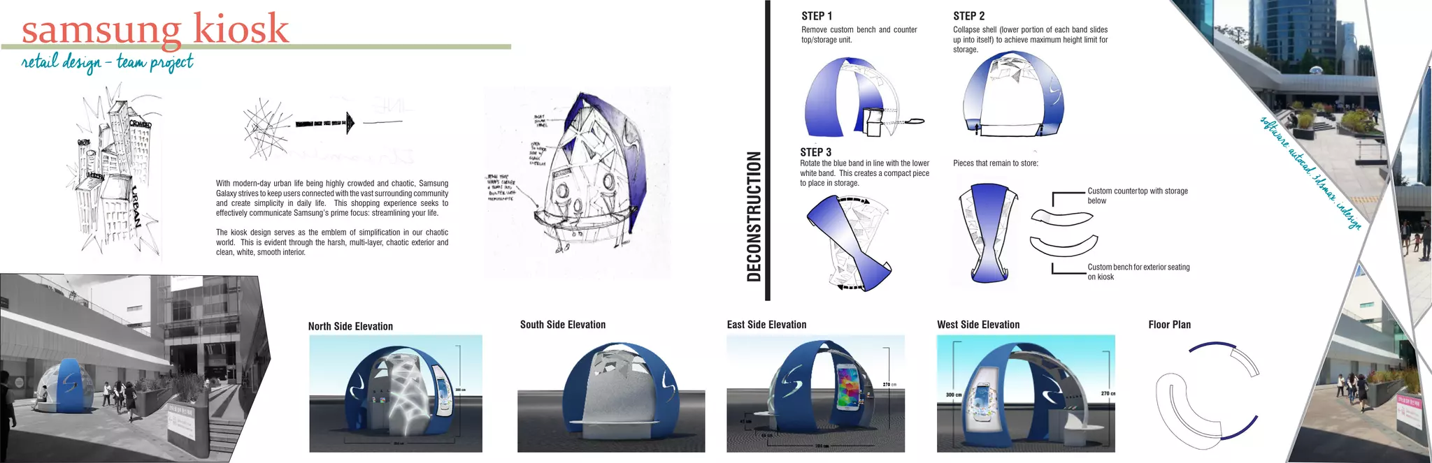 samsung kiosk
With modern-day urban life being highly crowded and chaotic, Samsung
Galaxy strives to keep users connected with the vast surrounding community
and create simplicity in daily life. This shopping experience seeks to
effectively communicate Samsung’s prime focus: streamlining your life.
The kiosk design serves as the emblem of simplification in our chaotic
world. This is evident through the harsh, multi-layer, chaotic exterior and
clean, white, smooth interior.
South Side ElevationNorth Side Elevation
retail design - team project
West Side ElevationEast Side Elevation Floor Plan
STEP 1 STEP 2
Remove custom bench and counter
top/storage unit.
Collapse shell (lower portion of each band slides
up into itself) to achieve maximum height limit for
storage.
STEP 3
Pieces that remain to store:Rotate the blue band in line with the lower
white band. This creates a compact piece
to place in storage.
Custom countertop with storage
below
Custom bench for exterior seating
on kiosk
DECONSTRUCTION
software:autocad,3dsmax,indesign
 