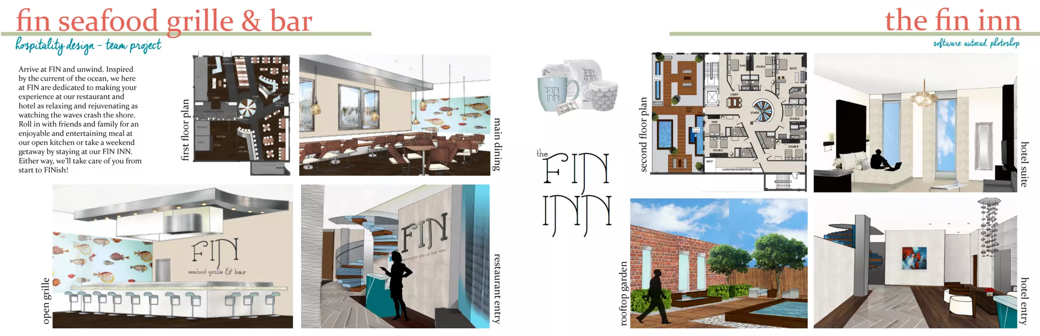 fin seafood grille & bar
hospitality design - team project
Arrive at FIN and unwind. Inspired
by the current of the ocean, we here
at FIN are dedicated to making your
experience at our restaurant and
hotel as relaxing and rejuvenating as
watching the waves crash the shore.
Roll in with friends and family for an
enjoyable and entertaining meal at
our open kitchen or take a weekend
getaway by staying at our FIN INN.
Either way, we’ll take care of you from
start to FINish!
opengrille
maindining
firstfloorplan
restaurantentry
the fin inn
hotelsuite
rooftopgarden
secondfloorplan
hotelentry
software: autocad, photoshop
 