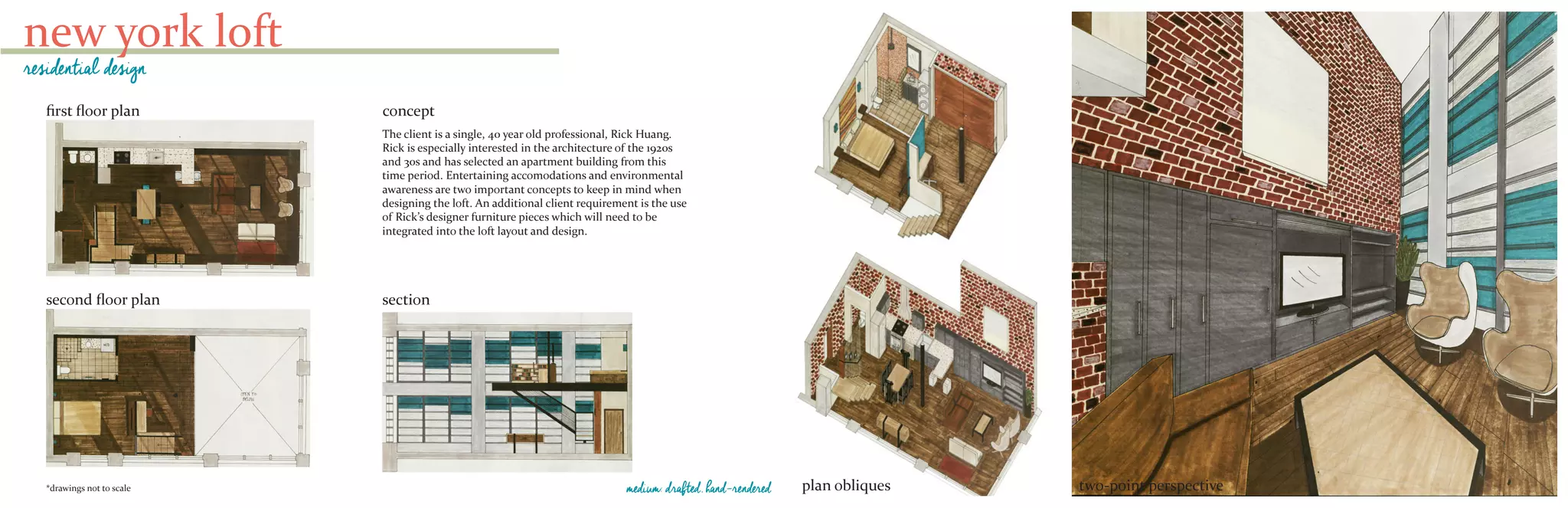 new york loft
residential design
first floor plan
second floor plan section
The client is a single, 40 year old professional, Rick Huang.
Rick is especially interested in the architecture of the 1920s
and 30s and has selected an apartment building from this
time period. Entertaining accomodations and environmental
awareness are two important concepts to keep in mind when
designing the loft. An additional client requirement is the use
of Rick’s designer furniture pieces which will need to be
integrated into the loft layout and design.
concept
*drawings not to scale plan obliques two-point perspectivemedium: drafted, hand-rendered
 