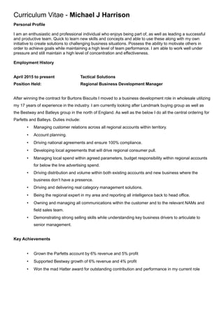 Curriculum Vitae - Michael J Harrison
Personal Profile
I am an enthusiastic and professional individual who enjoys being part of, as well as leading a successful
and productive team. Quick to learn new skills and concepts and able to use these along with my own
initiative to create solutions to challenging business situations. Possess the ability to motivate others in
order to achieve goals while maintaining a high level of team performance. I am able to work well under
pressure and still maintain a high level of concentration and effectiveness.
Employment History
April 2015 to present Tactical Solutions
Position Held: Regional Business Development Manager
After winning the contract for Burtons Biscuits I moved to a business development role in wholesale utilizing
my 17 years of experience in the industry. I am currently looking after Landmark buying group as well as
the Bestway and Batleys group in the north of England. As well as the below I do all the central ordering for
Parfetts and Batleys. Duties include:
 Managing customer relations across all regional accounts within territory.
 Account planning.
 Driving national agreements and ensure 100% compliance.
 Developing local agreements that will drive regional consumer pull.
 Managing local spend within agreed parameters, budget responsibility within regional accounts
for below the line advertising spend.
 Driving distribution and volume within both existing accounts and new business where the
business don’t have a presence.
 Driving and delivering real category management solutions.
 Being the regional expert in my area and reporting all intelligence back to head office.
 Owning and managing all communications within the customer and to the relevant NAMs and
field sales team.
 Demonstrating strong selling skills while understanding key business drivers to articulate to
senior management.
Key Achievements
 Grown the Parfetts account by 6% revenue and 5% profit
 Supported Bestway growth of 6% revenue and 4% profit
 Won the mad Hatter award for outstanding contribution and performance in my current role
 