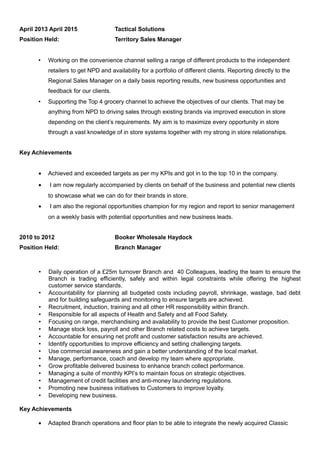 April 2013 April 2015 Tactical Solutions
Position Held: Territory Sales Manager
 Working on the convenience channel selling a range of different products to the independent
retailers to get NPD and availability for a portfolio of different clients. Reporting directly to the
Regional Sales Manager on a daily basis reporting results, new business opportunities and
feedback for our clients.
 Supporting the Top 4 grocery channel to achieve the objectives of our clients. That may be
anything from NPD to driving sales through existing brands via improved execution in store
depending on the client’s requirements. My aim is to maximize every opportunity in store
through a vast knowledge of in store systems together with my strong in store relationships.
Key Achievements
• Achieved and exceeded targets as per my KPIs and got in to the top 10 in the company.
• I am now regularly accompanied by clients on behalf of the business and potential new clients
to showcase what we can do for their brands in store.
• I am also the regional opportunities champion for my region and report to senior management
on a weekly basis with potential opportunities and new business leads.
2010 to 2012 Booker Wholesale Haydock
Position Held: Branch Manager
 Daily operation of a £25m turnover Branch and 40 Colleagues, leading the team to ensure the
Branch is trading efficiently, safely and within legal constraints while offering the highest
customer service standards.
 Accountability for planning all budgeted costs including payroll, shrinkage, wastage, bad debt
and for building safeguards and monitoring to ensure targets are achieved.
 Recruitment, induction, training and all other HR responsibility within Branch.
 Responsible for all aspects of Health and Safety and all Food Safety.
 Focusing on range, merchandising and availability to provide the best Customer proposition.
 Manage stock loss, payroll and other Branch related costs to achieve targets.
 Accountable for ensuring net profit and customer satisfaction results are achieved.
 Identify opportunities to improve efficiency and setting challenging targets.
 Use commercial awareness and gain a better understanding of the local market.
 Manage, performance, coach and develop my team where appropriate.
 Grow profitable delivered business to enhance branch collect performance.
 Managing a suite of monthly KPI’s to maintain focus on strategic objectives.
 Management of credit facilities and anti-money laundering regulations.
 Promoting new business initiatives to Customers to improve loyalty.
 Developing new business.
Key Achievements
• Adapted Branch operations and floor plan to be able to integrate the newly acquired Classic
 