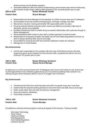 Drinks business into the Booker operation.
• Generated additional sales and profit by implementing a new business plan aimed at refocusing
the business at high margin catering sales generating 16% net profit growth year on year.
2003 to 2010 Booker Wholesale Chester
Position Held: Branch Manager
• Responsible to the Area Manager for the operation of a £30m turnover store and 47 colleagues.
• Accountability for all cost controls including payroll, shrinkage, wastage, bad debt.
• Recruitment, induction, training and all other HR responsibility within my store.
• Ensuring working methods and basic action routines are effective to provide a high level of
standards, service and availability.
• Excellent interpersonal skills to enable strong successful relationships with customers through to
Senior Management.
• Strong leadership skills to lead my team with a positive approach to achieve results.
• Responsible for all aspects of Health and Safety and all Food Safety Regulations to ensure my
store is always operating Safe, Secure and Legal.
• Accountable for ensuring net profit and customer satisfaction results are achieved.
• Management of credit facilities.
Key Achievements
• Led the team responsible for the complete refit and re-lay of the Branch during a 20 week
project that was to be the blueprint for future Branch refits, completed the task on time and
produced 12% growth year on year.
1997 to 2003 Booker Wholesale Northwich
Position Held: Deputy General Manager
As above but in a £10m turnover branch with 19 colleagues and a much more hands on role. As this was
my first appointment it was a fantastic opportunity to put in to practice everything I had covered in my
training and gain all the necessary skills to move in to a bigger role in the future.
Key Achievements
• Transformed the Store from declining sales and profit in to growth every year I was there.
• Implemented the required working practices to ensure the store was Safe, Secure and Legal.
• Green audits rather than red under the previous management.
• Improved customer satisfaction.
• Food safety compliance.
1995 to 1997 Booker Wholesale Farnworth
Position Held: Trainee Manager
Completed an extensive training program covering all aspects of the business. Training included;
Information Technology
Stock Control
Health and Safety
Risk Management
Food Safety Regulations
Customer Service
 
