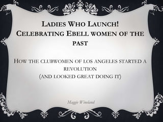 LADIES WHO LAUNCH!
CELEBRATING EBELL WOMEN OF THE
PAST
HOW THE CLUBWOMEN OF LOS ANGELES STARTED A
REVOLUTION
(AND LOOKED GREAT DOING IT)
Maggie Wineland
 