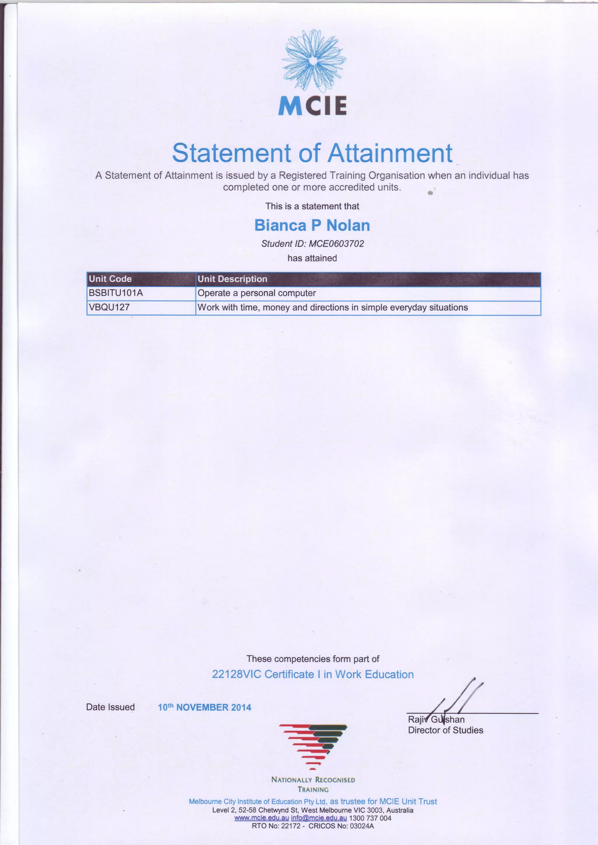 StatementofAttainment
A Statementof Attainmentis issuedbya RegisteredTrainingOrganisationwhenan individualhas
completedoneor moreaccreditedunits.
Thisisa statementthat
BiancaP Nolan
StudentlD: MCE0603702
hasattained
BSBITUlOlA Operatea personalcomputer
VBQU127 Workwithtime,moneyanddirectionsinsimpleeverydaysituations
Thesecompetenciesform partof
22128V1CCertificateI in Work Education
lOthNOVEMBER2014
-qr
?
NlnoNnuv Rtcocutsco
TnetNtNc
MelbourneCityInstituteofEducationPtyLtd,as trusteefor MCIE UnitTrust
Level2,52-58ChetwyndSt,WestMelbourneVIC3003,Australia
wwwmcie.edu.auinb@mcle.adu.au1300737004
RTONo:22172- CRICOSNo:03024A
RajifGr{shan
Datelssued
 