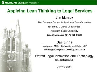 Michigan State University, 2014
Applying Lean Thinking to Legal Services
Jim Manley
The Demmer Center for Business Transformation
Eli Broad College of Business
Michigan State University
jbm@msu.edu (517) 662-9698
Dan Linna
Honigman, Miller, Schwartz and Cohn LLP
dlinna@honigman.com @DanLinna
Detroit Legal Innovation and Technology
@legalhackDET
July 15, 2014
 