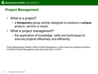  Michigan State University, 2014- 12 -
Project Management
• What is a project?
– a temporary group activity designed to produce a unique
product, service or result.
• What is project management?
– the application of knowledge, skills and techniques to
execute projects effectively and efficiently.
Project Management Institute, What is Project Management, at http://www.pmi.org/About-Us/About-
Us-What-is-Project-Management.aspx (last visited July 14, 2014).
 