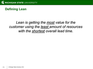  Michigan State University, 2014- 14 -
Lean is getting the most value for the
customer using the least amount of resources
with the shortest overall lead time.
Defining Lean
 