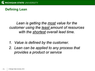  Michigan State University, 2014- 15 -
Lean is getting the most value for the
customer using the least amount of resources
with the shortest overall lead time.
1. Value is defined by the customer.
2. Lean can be applied to any process that
provides a product or service
Defining Lean
 
