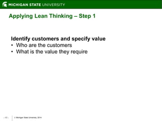  Michigan State University, 2014- 17 -
Applying Lean Thinking – Step 1
Identify customers and specify value
• Who are the customers
• What is the value they require
 