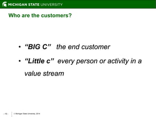  Michigan State University, 2014- 19 -
• “BIG C” the end customer
• “Little c” every person or activity in a
value stream
Who are the customers?
 