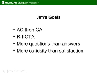  Michigan State University, 2014- 2 -
Jim’s Goals
• AC then CA
• R-I-CTA
• More questions than answers
• More curiosity than satisfaction
 