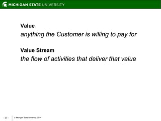  Michigan State University, 2014- 23 -
Value
anything the Customer is willing to pay for
Value Stream
the flow of activities that deliver that value
 