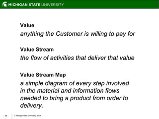  Michigan State University, 2014- 24 -
Value
anything the Customer is willing to pay for
Value Stream
the flow of activities that deliver that value
Value Stream Map
a simple diagram of every step involved
in the material and information flows
needed to bring a product from order to
delivery.
 