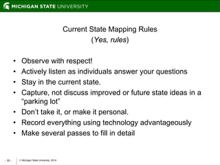  Michigan State University, 2014- 30 -
Current State Mapping Rules
(Yes, rules)
• Observe with respect!
• Actively listen as individuals answer your questions
• Stay in the current state.
• Capture, not discuss improved or future state ideas in a
“parking lot”
• Don’t take it, or make it personal.
• Record everything using technology advantageously
• Make several passes to fill in detail
 