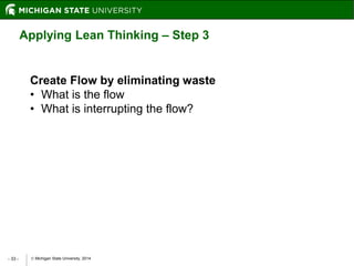  Michigan State University, 2014- 33 -
Applying Lean Thinking – Step 3
Create Flow by eliminating waste
• What is the flow
• What is interrupting the flow?
 