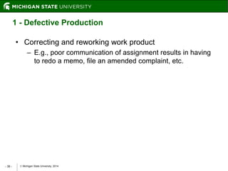  Michigan State University, 2014- 38 -
1 - Defective Production
• Correcting and reworking work product
– E.g., poor communication of assignment results in having
to redo a memo, file an amended complaint, etc.
 