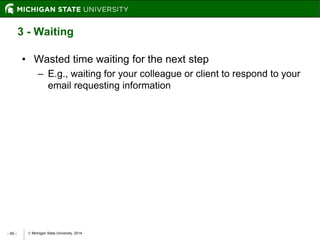  Michigan State University, 2014- 40 -
3 - Waiting
• Wasted time waiting for the next step
– E.g., waiting for your colleague or client to respond to your
email requesting information
 