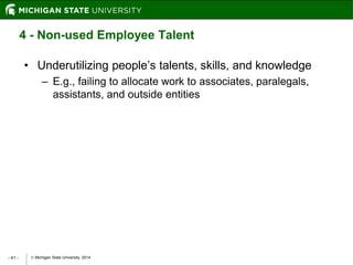  Michigan State University, 2014- 41 -
4 - Non-used Employee Talent
• Underutilizing people’s talents, skills, and knowledge
– E.g., failing to allocate work to associates, paralegals,
assistants, and outside entities
 