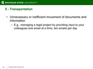  Michigan State University, 2014- 42 -
5 - Transportation
• Unnecessary or inefficient movement of documents and
information
– E.g., managing a legal project by providing input to your
colleagues one email at a time, ten emails per day
 