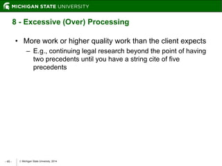  Michigan State University, 2014- 45 -
8 - Excessive (Over) Processing
• More work or higher quality work than the client expects
– E.g., continuing legal research beyond the point of having
two precedents until you have a string cite of five
precedents
 