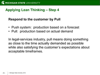 Michigan State University, 2014- 46 -
Applying Lean Thinking – Step 4
Respond to the customer by Pull
• Push system: production based on a forecast
• Pull: production based on actual demand
In legal-services industry, pull means doing something
as close to the time actually demanded as possible
while also satisfying the customer’s expectations about
acceptable timeframes.
 