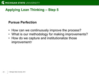  Michigan State University, 2014- 47 -
Applying Lean Thinking – Step 5
Pursue Perfection
• How can we continuously improve the process?
• What is our methodology for making improvements?
• How do we capture and institutionalize those
improvement?
 