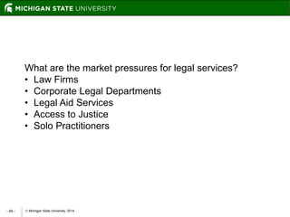  Michigan State University, 2014- 49 -
What are the market pressures for legal services?
• Law Firms
• Corporate Legal Departments
• Legal Aid Services
• Access to Justice
• Solo Practitioners
 