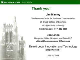  Michigan State University, 2014
Thank you!
Jim Manley
The Demmer Center for Business Transformation
Eli Broad College of Business
Michigan State University
jbm@msu.edu (517) 662-9698
Dan Linna
Honigman, Miller, Schwartz and Cohn LLP
dlinna@honigman.com @DanLinna
Detroit Legal Innovation and Technology
@legalhackDET
July 15, 2014
 