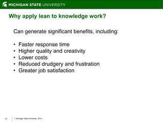 Michigan State University, 2014- 9 -
Why apply lean to knowledge work?
Can generate significant benefits, including:
• Faster response time
• Higher quality and creativity
• Lower costs
• Reduced drudgery and frustration
• Greater job satisfaction
 