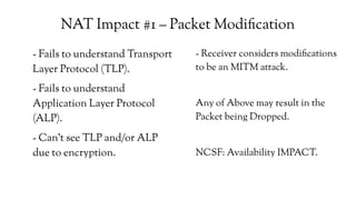 NAT Impact #1 – Packet Modification
- Fails to understand Transport
Layer Protocol (TLP).
- Fails to understand
Application Layer Protocol
(ALP).
- Can't see TLP and/or ALP
due to encryption.
- Receiver considers modifications
to be an MITM attack.
Any of Above may result in the
Packet being Dropped.
NCSF: Availability IMPACT.
 