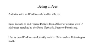 Being a Peer
A device with an IP address should be able to:
Send Packets to and receive Packets from All other devices with IP
addresses attached to the Same Network, Security Permitting.
Use its own IP address to Identify itself to Others when Referring to
itself.
 