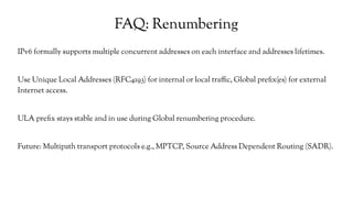 FAQ: Renumbering
IPv6 formally supports multiple concurrent addresses on each interface and addresses lifetimes.
Use Unique Local Addresses (RFC4193) for internal or local traffic, Global prefix(es) for external
Internet access.
ULA prefix stays stable and in use during Global renumbering procedure.
Future: Multipath transport protocols e.g., MPTCP, Source Address Dependent Routing (SADR).
 