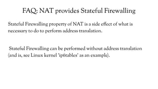 FAQ: NAT provides Stateful Firewalling
Stateful Firewalling property of NAT is a side effect of what is
necessary to do to perform address translation.
Stateful Firewalling can be performed without address translation
(and is, see Linux kernel 'ip6tables' as an example).
 