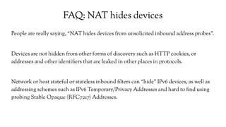 FAQ: NAT hides devices
People are really saying, “NAT hides devices from unsolicited inbound address probes”.
Devices are not hidden from other forms of discovery such as HTTP cookies, or
addresses and other identifiers that are leaked in other places in protocols.
Network or host stateful or stateless inbound filters can “hide” IPv6 devices, as well as
addressing schemes such as IPv6 Temporary/Privacy Addresses and hard to find using
probing Stable Opaque (RFC7217) Addresses.
 