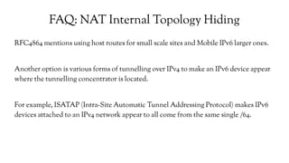FAQ: NAT Internal Topology Hiding
RFC4864 mentions using host routes for small scale sites and Mobile IPv6 larger ones.
Another option is various forms of tunnelling over IPv4 to make an IPv6 device appear
where the tunnelling concentrator is located.
For example, ISATAP (Intra-Site Automatic Tunnel Addressing Protocol) makes IPv6
devices attached to an IPv4 network appear to all come from the same single /64.
 