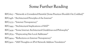 Some Further Reading
RFC1627 - “Network 10 Considered Harmful (Some Practices Shouldn't be Codified)”
RFC1958 - “Architectural Principles of the Internet”
RFC2775 - “Internet Transparency”
RFC2993 - “Architectural Implications of NAT”
RFC3439 - “Some Internet Architectural Guidelines and Philosophy”
RFC3879 - “Deprecating Site Local Addresses”
RFC4924 - “Reflections on Internet Transparency”
RFC5902 - “IAB Thoughts on IPv6 Network Address Translation”
 
