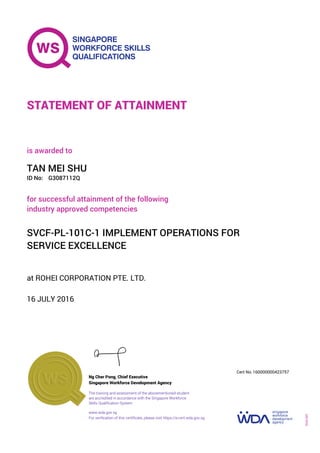 at ROHEI CORPORATION PTE. LTD.
is awarded to
16 JULY 2016
for successful attainment of the following
industry approved competencies
SVCF-PL-101C-1 IMPLEMENT OPERATIONS FOR
SERVICE EXCELLENCE
TAN MEI SHU
G3087112QID No:
STATEMENT OF ATTAINMENT
Singapore Workforce Development Agency
160000000423757
www.wda.gov.sg
The training and assessment of the abovementioned student
are accredited in accordance with the Singapore Workforce
Skills Qualification System
Ng Cher Pong, Chief Executive
Cert No.
SOA-001
For verification of this certificate, please visit https://e-cert.wda.gov.sg
 