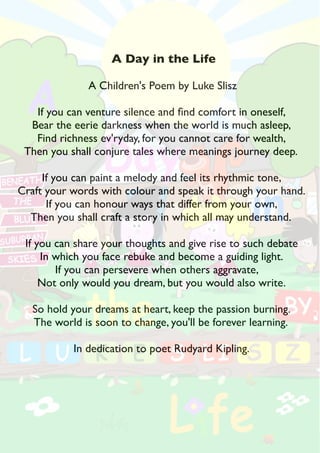 A Day in the Life 
A Children's Poem by Luke Slisz 
If you can venture silence and fnd comfort in oneself, 
Bear the eerie darkness when the world is much asleep, 
Find richness ev'ryday, for you cannot care for wealth, 
Then you shall conjure tales where meanings journey deep. 
If you can paint a melody and feel its rhythmic tone, 
Craft your words with colour and speak it through your hand. 
If you can honour ways that differ from your own, 
Then you shall craft a story in which all may understand. 
If you can share your thoughts and give rise to such debate 
In which you face rebuke and become a guiding light. 
If you can persevere when others aggravate, 
Not only would you dream, but you would also write. 
So hold your dreams at heart, keep the passion burning. 
The world is soon to change, you'll be forever learning. 
In dedication to poet Rudyard Kipling. 
