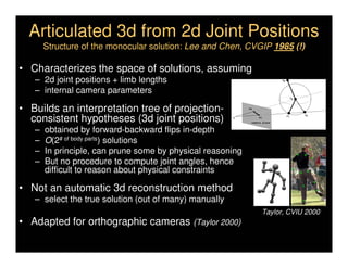 Articulated 3d from 2d Joint Positions
       Structure of the monocular solution: Lee and Chen, CVGIP 1985 (!)

• Characterizes the space of solutions, assuming
   – 2d joint positions + limb lengths                                      Jp



   – internal camera parameters
                                                                                      Js



• Builds an interpretation tree of projection-              ps



  consistent hypotheses (3d joint positions)                                     J1        J2
                                                       O         p1

                                                             camera plane


   –   obtained by forward-backward flips in-depth
   –   O(2# of body parts) solutions
   –   In principle, can prune some by physical reasoning
   –   But no procedure to compute joint angles, hence
       difficult to reason about physical constraints

• Not an automatic 3d reconstruction method
   – select the true solution (out of many) manually
                                                                   Taylor, CVIU 2000
• Adapted for orthographic cameras (Taylor 2000)
 