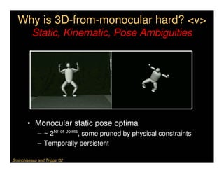 Why is 3D-from-monocular hard? <v>
          Static, Kinematic, Pose Ambiguities




        • Monocular static pose optima
             – ~ 2Nr of Joints, some pruned by physical constraints
             – Temporally persistent

Sminchisescu and Triggs ‘02
 