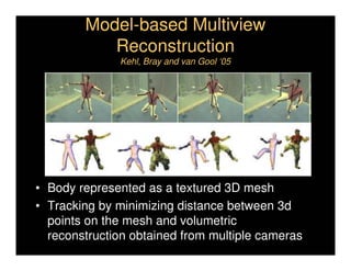 Model-based Multiview
           Reconstruction
              Kehl, Bray and van Gool ‘05




• Body represented as a textured 3D mesh
• Tracking by minimizing distance between 3d
  points on the mesh and volumetric
  reconstruction obtained from multiple cameras
 