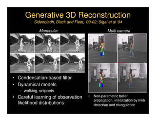 Generative 3D Reconstruction
          Sidenbladh, Black and Fleet, ’00-02; Sigal et al ‘04

             Monocular                                 Multi-camera




• Condensation-based filter
• Dynamical models
   – walking, snippets
• Careful learning of observation         •   Non-parametric belief
                                              propagation, initialization by limb
  likelihood distributions                    detection and triangulation
 