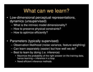 What can we learn?
• Low-dimensional perceptual representations,
  dynamics (unsupervised)
  – What is the intrinsic model dimensionality?
  – How to preserve physical constraints?
  – How to optimize efficiently?


• Parameters (typically supervised)
  – Observation likelihood (noise variance, feature weighting)
  – Can learn separately (easier) but how well we do?
  – Best to learn by doing (i.e. inference)
     • Maximize the probability of the right answer on the training data,
       hence learning = inference in a loop
     • Need efficient inference methods
 