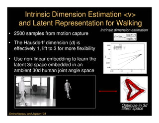 Intrinsic Dimension Estimation <v>
       and Latent Representation for Walking
                                                  Intrinsic dimension estimation
• 2500 samples from motion capture                        d = lim r →0
                                                                         log N (r )
                                                                         log(1 / r )
• The Hausdorff dimension (d) is
  effectively 1, lift to 3 for more flexibility

• Use non-linear embedding to learn the
  latent 3d space embedded in an
  ambient 30d human joint angle space




                                                                 Optimize in 3d
                                                                 latent space
Sminchisescu and Jepson ‘04
 