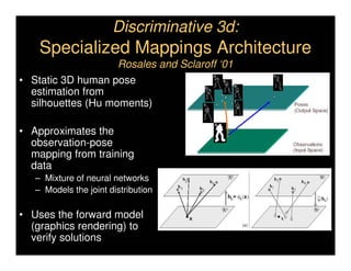Discriminative 3d:
    Specialized Mappings Architecture
                    Rosales and Sclaroff ‘01
• Static 3D human pose
  estimation from
  silhouettes (Hu moments)

• Approximates the
  observation-pose
  mapping from training
  data
   – Mixture of neural networks
   – Models the joint distribution

• Uses the forward model
  (graphics rendering) to
  verify solutions
 