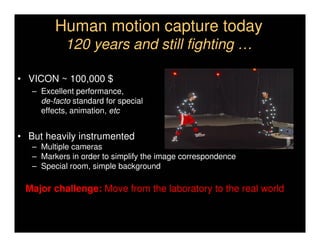 Human motion capture today
            120 years and still fighting …

• VICON ~ 100,000 $
   – Excellent performance,
     de-facto standard for special
     effects, animation, etc


• But heavily instrumented
   – Multiple cameras
   – Markers in order to simplify the image correspondence
   – Special room, simple background

 Major challenge: Move from the laboratory to the real world
 