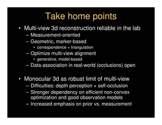 Take home points
• Multi-view 3d reconstruction reliable in the lab
   – Measurement-oriented
   – Geometric, marker-based
      • correspondence + triangulation
   – Optimize multi-view alignment
      • generative, model-based
   – Data-association in real-world (occlusions) open

• Monocular 3d as robust limit of multi-view
   – Difficulties: depth perception + self-occlusion
   – Stronger dependency on efficient non-convex
     optimization and good observation models
   – Increased emphasis on prior vs. measurement
 